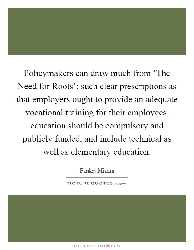 Policymakers can draw much from ‘The Need for Roots': such clear prescriptions as that employers ought to provide an adequate vocational training for their employees, education should be compulsory and publicly funded, and include technical as well as elementary education. Picture Quote #1