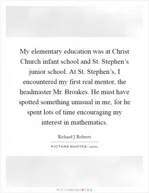 My elementary education was at Christ Church infant school and St. Stephen’s junior school. At St. Stephen’s, I encountered my first real mentor, the headmaster Mr. Broakes. He must have spotted something unusual in me, for he spent lots of time encouraging my interest in mathematics Picture Quote #1