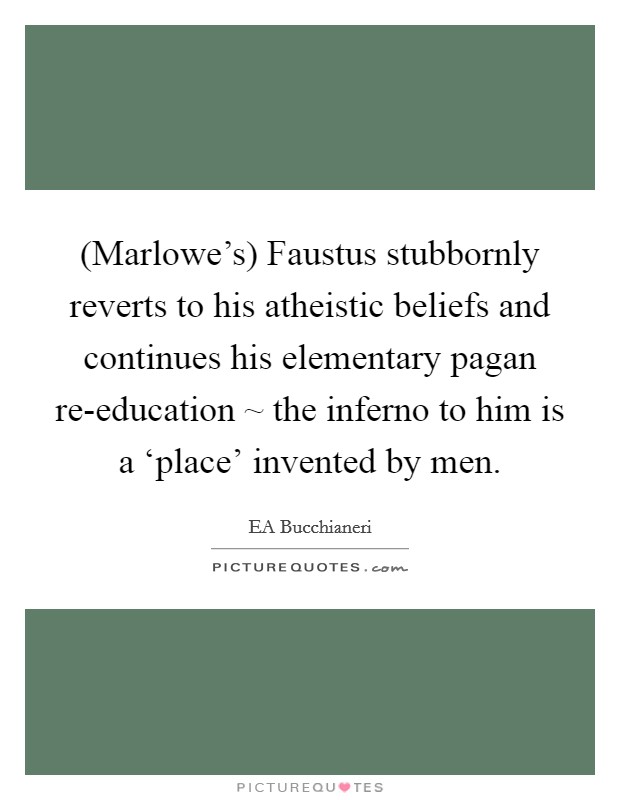 (Marlowe's) Faustus stubbornly reverts to his atheistic beliefs and continues his elementary pagan re-education ~ the inferno to him is a ‘place' invented by men. Picture Quote #1