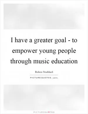 I have a greater goal - to empower young people through music education Picture Quote #1