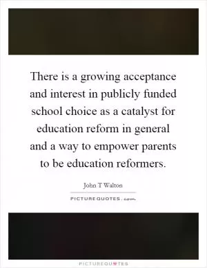 There is a growing acceptance and interest in publicly funded school choice as a catalyst for education reform in general and a way to empower parents to be education reformers Picture Quote #1
