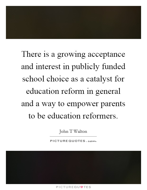 There is a growing acceptance and interest in publicly funded school choice as a catalyst for education reform in general and a way to empower parents to be education reformers. Picture Quote #1