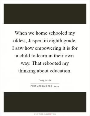 When we home schooled my oldest, Jasper, in eighth grade, I saw how empowering it is for a child to learn in their own way. That rebooted my thinking about education Picture Quote #1