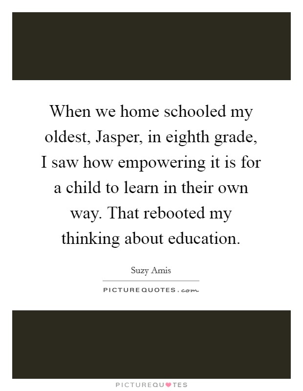 When we home schooled my oldest, Jasper, in eighth grade, I saw how empowering it is for a child to learn in their own way. That rebooted my thinking about education. Picture Quote #1