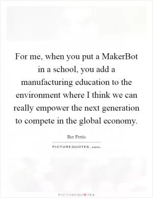 For me, when you put a MakerBot in a school, you add a manufacturing education to the environment where I think we can really empower the next generation to compete in the global economy Picture Quote #1