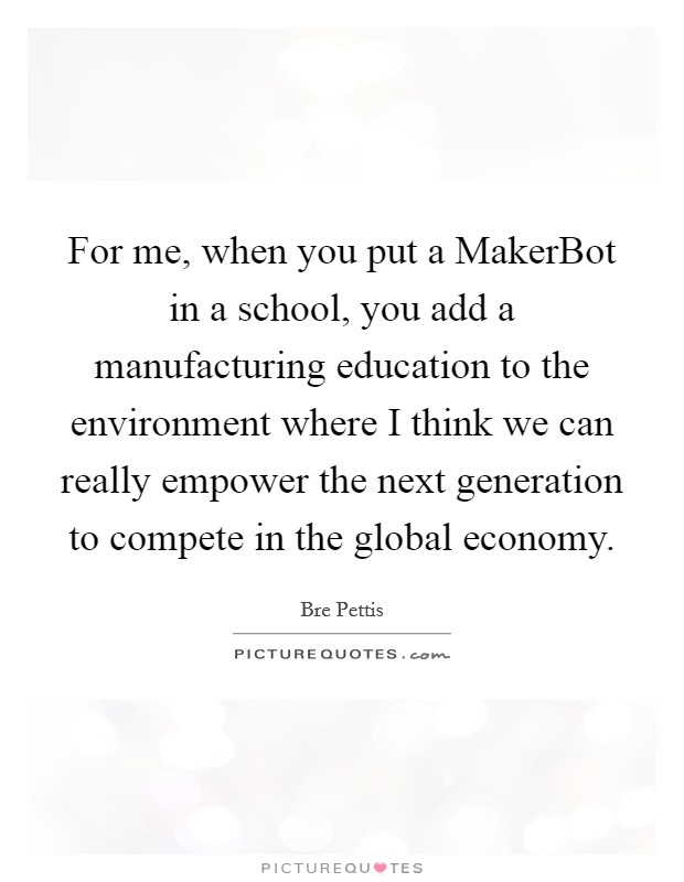 For me, when you put a MakerBot in a school, you add a manufacturing education to the environment where I think we can really empower the next generation to compete in the global economy. Picture Quote #1