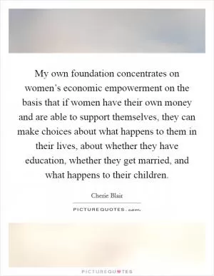 My own foundation concentrates on women’s economic empowerment on the basis that if women have their own money and are able to support themselves, they can make choices about what happens to them in their lives, about whether they have education, whether they get married, and what happens to their children Picture Quote #1