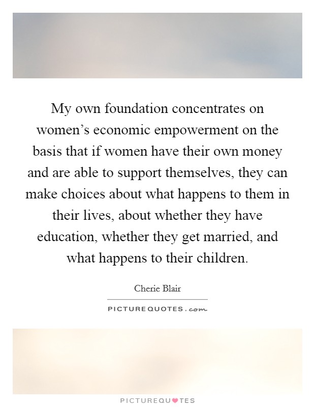 My own foundation concentrates on women's economic empowerment on the basis that if women have their own money and are able to support themselves, they can make choices about what happens to them in their lives, about whether they have education, whether they get married, and what happens to their children. Picture Quote #1