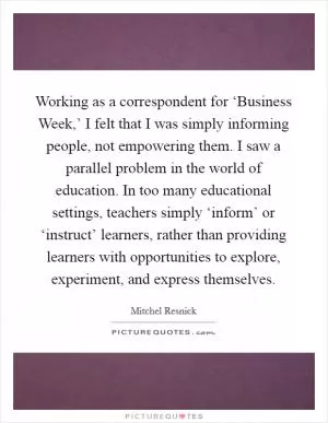 Working as a correspondent for ‘Business Week,’ I felt that I was simply informing people, not empowering them. I saw a parallel problem in the world of education. In too many educational settings, teachers simply ‘inform’ or ‘instruct’ learners, rather than providing learners with opportunities to explore, experiment, and express themselves Picture Quote #1
