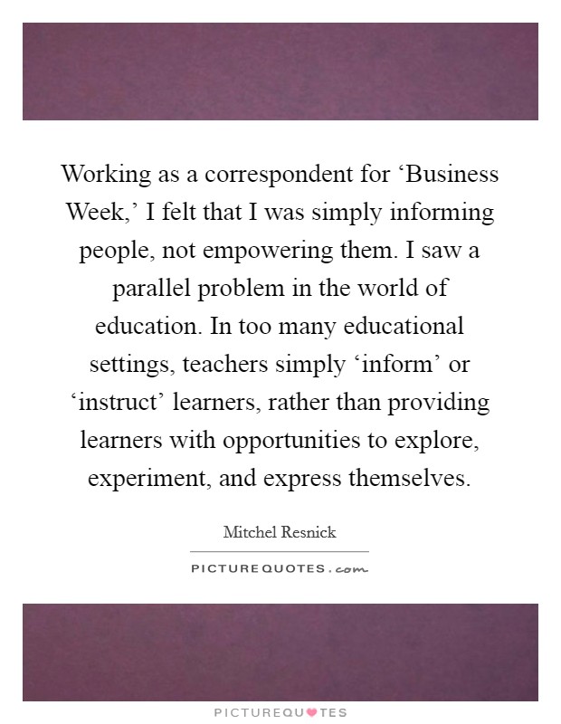 Working as a correspondent for ‘Business Week,' I felt that I was simply informing people, not empowering them. I saw a parallel problem in the world of education. In too many educational settings, teachers simply ‘inform' or ‘instruct' learners, rather than providing learners with opportunities to explore, experiment, and express themselves. Picture Quote #1