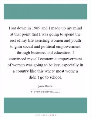 I sat down in 1989 and I made up my mind at that point that I was going to spend the rest of my life assisting women and youth to gain social and political empowerment through business and education. I convinced myself economic empowerment of women was going to be key, especially in a country like this where most women didn’t go to school Picture Quote #1