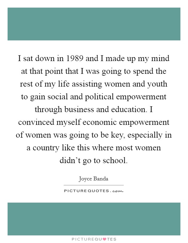 I sat down in 1989 and I made up my mind at that point that I was going to spend the rest of my life assisting women and youth to gain social and political empowerment through business and education. I convinced myself economic empowerment of women was going to be key, especially in a country like this where most women didn't go to school. Picture Quote #1