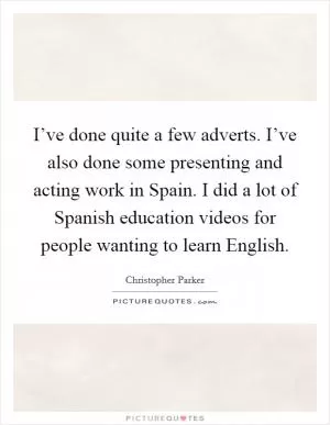 I’ve done quite a few adverts. I’ve also done some presenting and acting work in Spain. I did a lot of Spanish education videos for people wanting to learn English Picture Quote #1