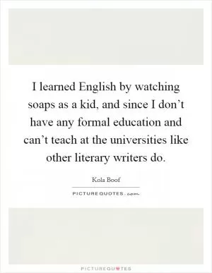 I learned English by watching soaps as a kid, and since I don’t have any formal education and can’t teach at the universities like other literary writers do Picture Quote #1
