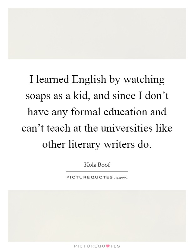 I learned English by watching soaps as a kid, and since I don't have any formal education and can't teach at the universities like other literary writers do. Picture Quote #1