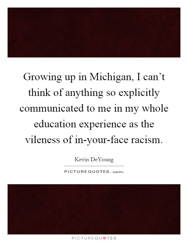 Growing up in Michigan, I can't think of anything so explicitly communicated to me in my whole education experience as the vileness of in-your-face racism. Picture Quote #1