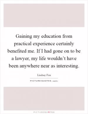 Gaining my education from practical experience certainly benefited me. If I had gone on to be a lawyer, my life wouldn’t have been anywhere near as interesting Picture Quote #1