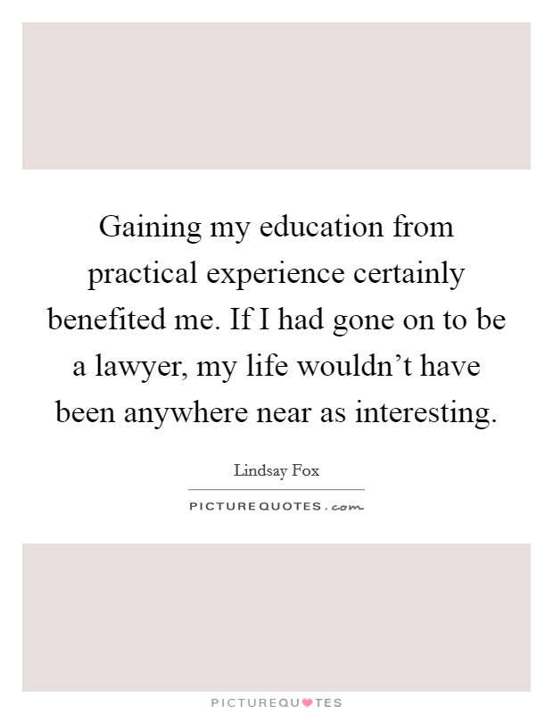Gaining my education from practical experience certainly benefited me. If I had gone on to be a lawyer, my life wouldn't have been anywhere near as interesting. Picture Quote #1