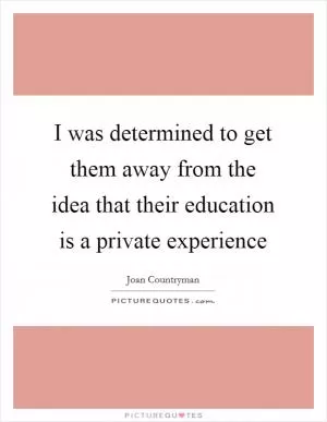 I was determined to get them away from the idea that their education is a private experience Picture Quote #1