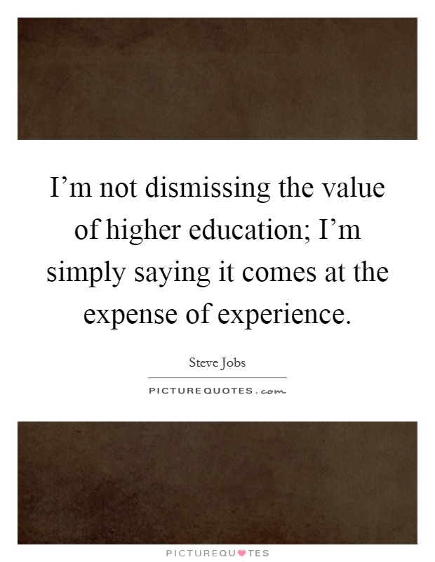 I'm not dismissing the value of higher education; I'm simply saying it comes at the expense of experience. Picture Quote #1