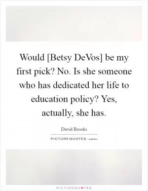 Would [Betsy DeVos] be my first pick? No. Is she someone who has dedicated her life to education policy? Yes, actually, she has Picture Quote #1