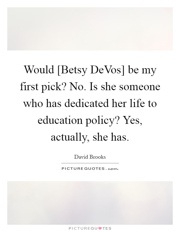 Would [Betsy DeVos] be my first pick? No. Is she someone who has dedicated her life to education policy? Yes, actually, she has. Picture Quote #1