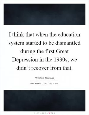 I think that when the education system started to be dismantled during the first Great Depression in the 1930s, we didn’t recover from that Picture Quote #1