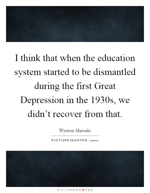 I think that when the education system started to be dismantled during the first Great Depression in the 1930s, we didn't recover from that. Picture Quote #1