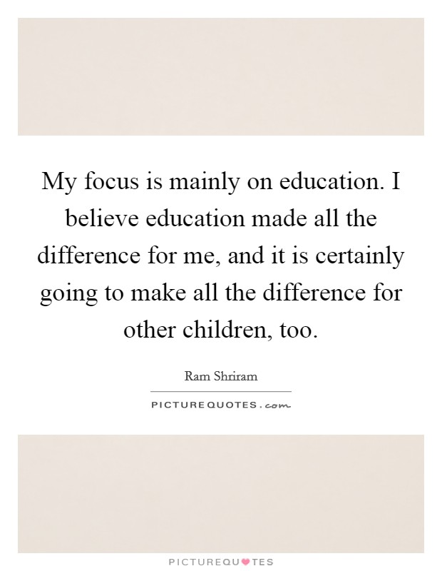 My focus is mainly on education. I believe education made all the difference for me, and it is certainly going to make all the difference for other children, too. Picture Quote #1