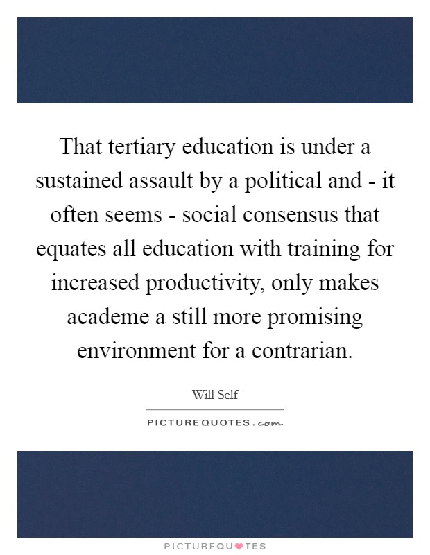 That tertiary education is under a sustained assault by a political and - it often seems - social consensus that equates all education with training for increased productivity, only makes academe a still more promising environment for a contrarian. Picture Quote #1