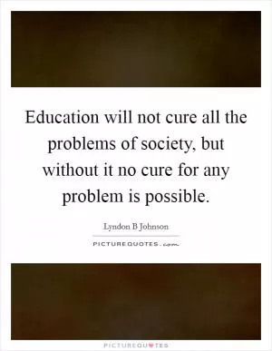 Education will not cure all the problems of society, but without it no cure for any problem is possible Picture Quote #1