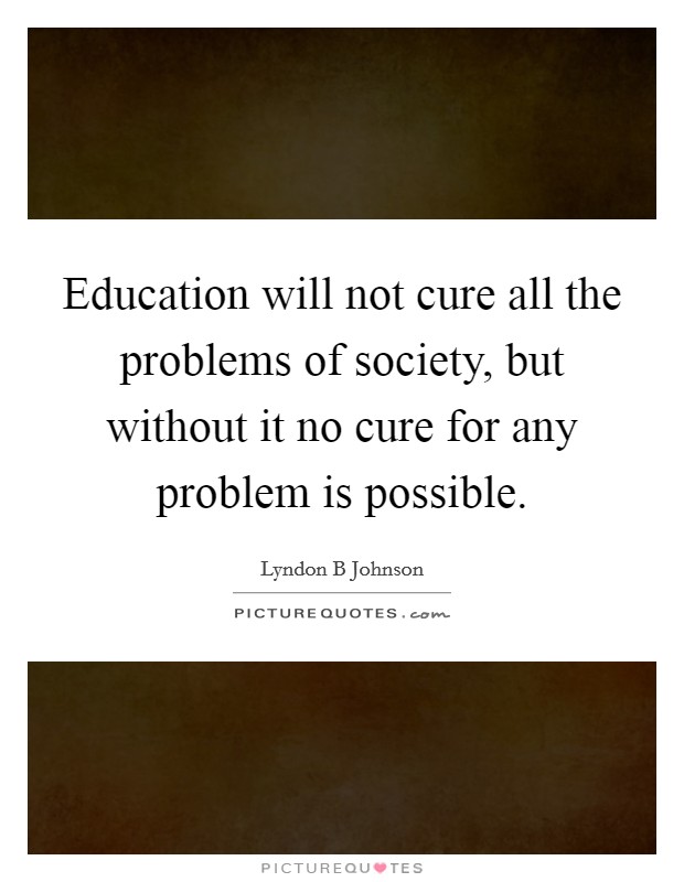 Education will not cure all the problems of society, but without it no cure for any problem is possible. Picture Quote #1
