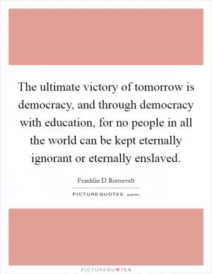 The ultimate victory of tomorrow is democracy, and through democracy with education, for no people in all the world can be kept eternally ignorant or eternally enslaved Picture Quote #1