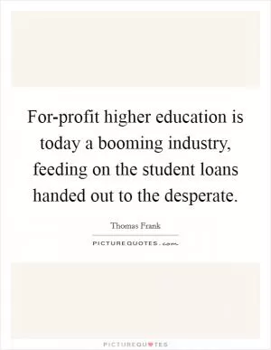 For-profit higher education is today a booming industry, feeding on the student loans handed out to the desperate Picture Quote #1