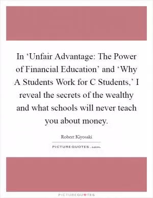 In ‘Unfair Advantage: The Power of Financial Education’ and ‘Why A Students Work for C Students,’ I reveal the secrets of the wealthy and what schools will never teach you about money Picture Quote #1