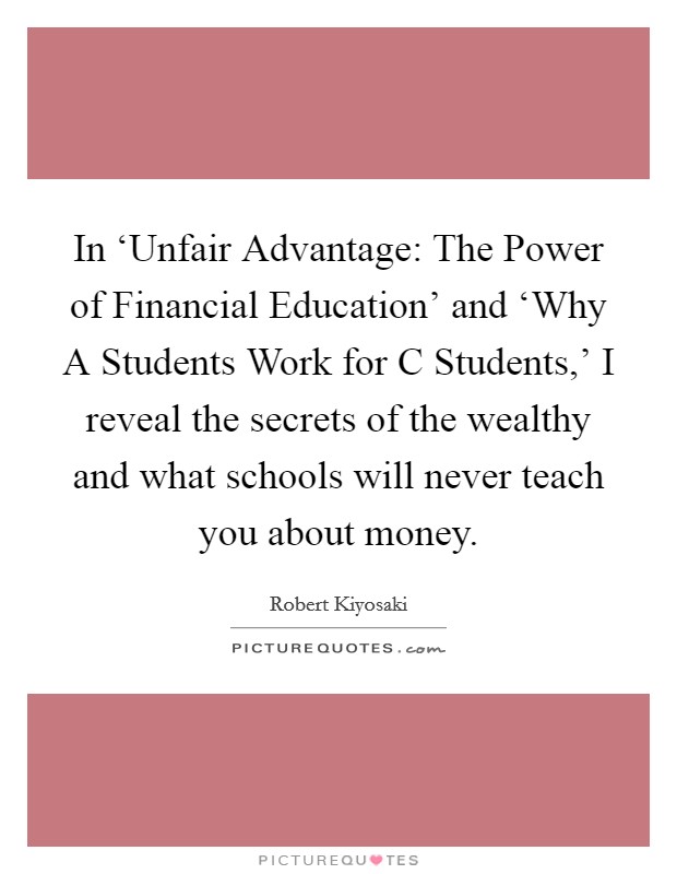 In ‘Unfair Advantage: The Power of Financial Education' and ‘Why A Students Work for C Students,' I reveal the secrets of the wealthy and what schools will never teach you about money. Picture Quote #1
