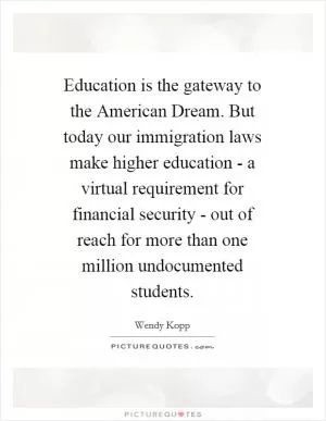 Education is the gateway to the American Dream. But today our immigration laws make higher education - a virtual requirement for financial security - out of reach for more than one million undocumented students Picture Quote #1