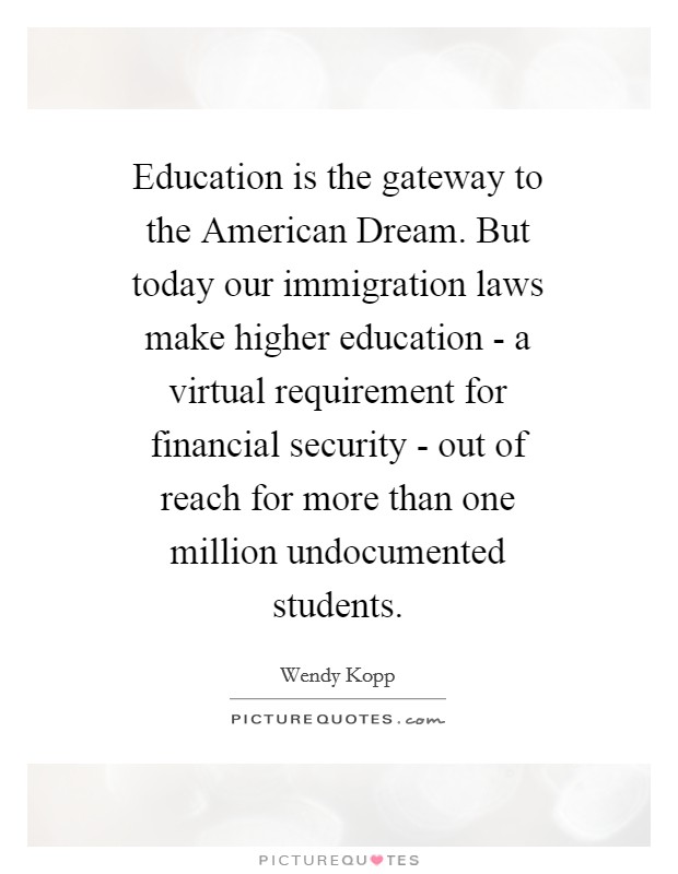 Education is the gateway to the American Dream. But today our immigration laws make higher education - a virtual requirement for financial security - out of reach for more than one million undocumented students. Picture Quote #1