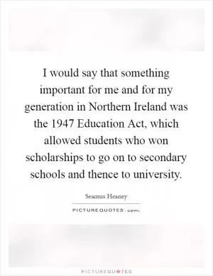 I would say that something important for me and for my generation in Northern Ireland was the 1947 Education Act, which allowed students who won scholarships to go on to secondary schools and thence to university Picture Quote #1