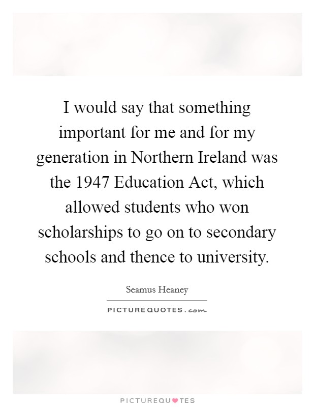 I would say that something important for me and for my generation in Northern Ireland was the 1947 Education Act, which allowed students who won scholarships to go on to secondary schools and thence to university. Picture Quote #1