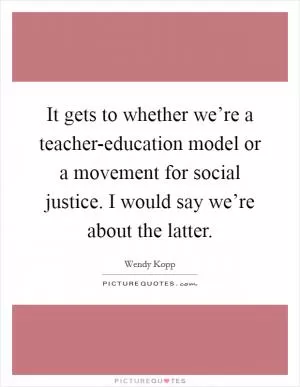 It gets to whether we’re a teacher-education model or a movement for social justice. I would say we’re about the latter Picture Quote #1