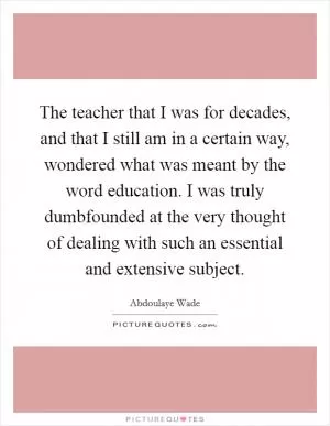 The teacher that I was for decades, and that I still am in a certain way, wondered what was meant by the word education. I was truly dumbfounded at the very thought of dealing with such an essential and extensive subject Picture Quote #1
