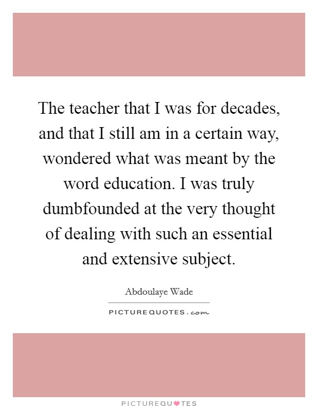 The teacher that I was for decades, and that I still am in a certain way, wondered what was meant by the word education. I was truly dumbfounded at the very thought of dealing with such an essential and extensive subject. Picture Quote #1