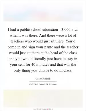 I had a public school education - 3,000 kids when I was there. And there were a lot of teachers who would just sit there. You’d come in and sign your name and the teacher would just sit there at the head of the class and you would literally just have to stay in your seat for 40 minutes and that was the only thing you’d have to do in class Picture Quote #1