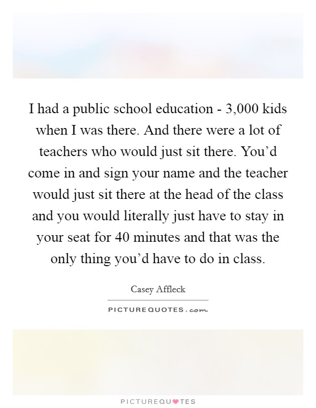 I had a public school education - 3,000 kids when I was there. And there were a lot of teachers who would just sit there. You'd come in and sign your name and the teacher would just sit there at the head of the class and you would literally just have to stay in your seat for 40 minutes and that was the only thing you'd have to do in class. Picture Quote #1