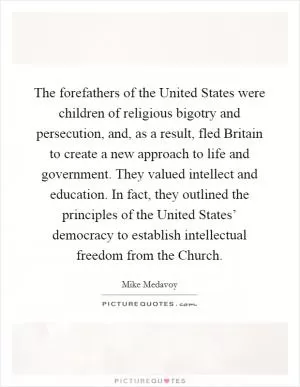 The forefathers of the United States were children of religious bigotry and persecution, and, as a result, fled Britain to create a new approach to life and government. They valued intellect and education. In fact, they outlined the principles of the United States’ democracy to establish intellectual freedom from the Church Picture Quote #1