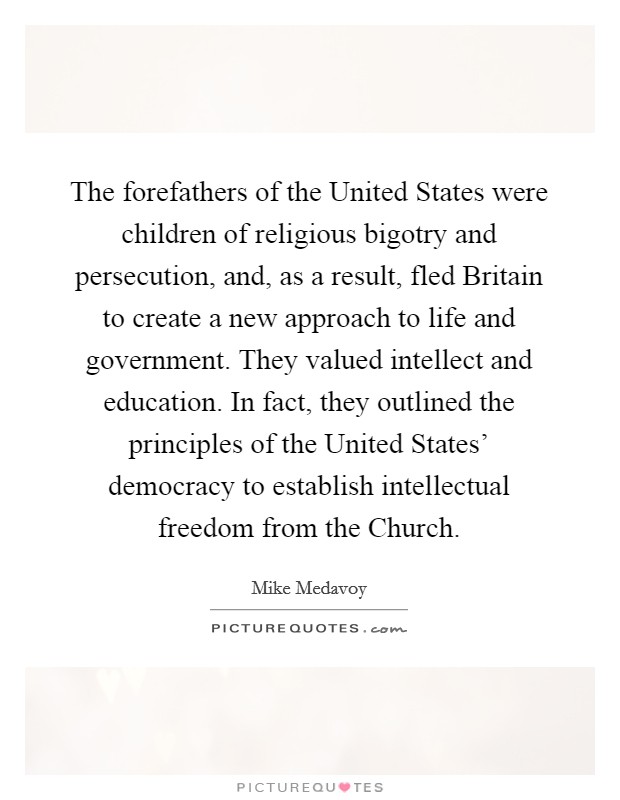 The forefathers of the United States were children of religious bigotry and persecution, and, as a result, fled Britain to create a new approach to life and government. They valued intellect and education. In fact, they outlined the principles of the United States' democracy to establish intellectual freedom from the Church. Picture Quote #1