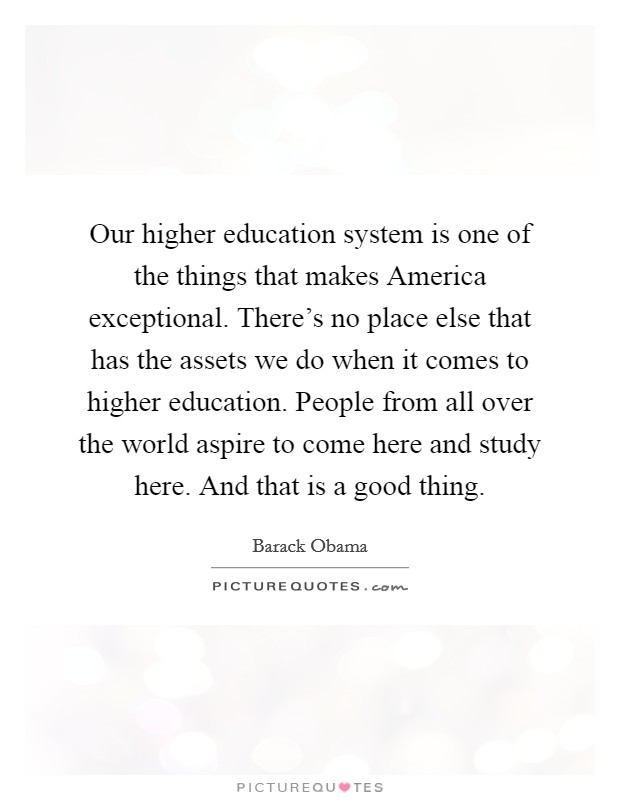 Our higher education system is one of the things that makes America exceptional. There's no place else that has the assets we do when it comes to higher education. People from all over the world aspire to come here and study here. And that is a good thing. Picture Quote #1
