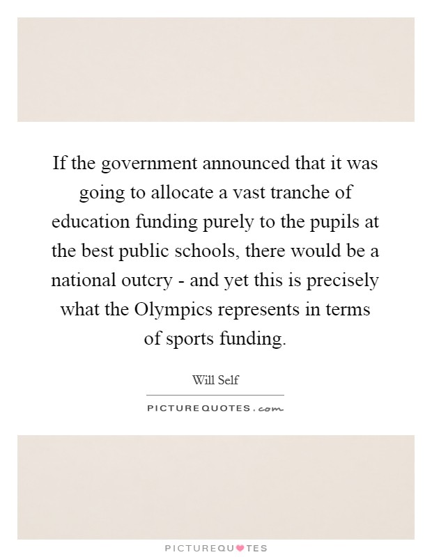 If the government announced that it was going to allocate a vast tranche of education funding purely to the pupils at the best public schools, there would be a national outcry - and yet this is precisely what the Olympics represents in terms of sports funding. Picture Quote #1