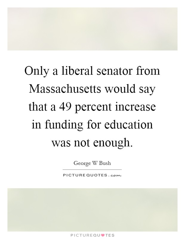 Only a liberal senator from Massachusetts would say that a 49 percent increase in funding for education was not enough. Picture Quote #1